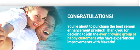 Congratulatons! You're about to purchase the best semen enhancement product! Think you for deciding to join the ever growing group of happy customers who have experienced improvements with Maxatin!